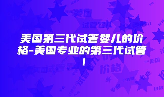 美国第三代试管婴儿的价格-美国专业的第三代试管!