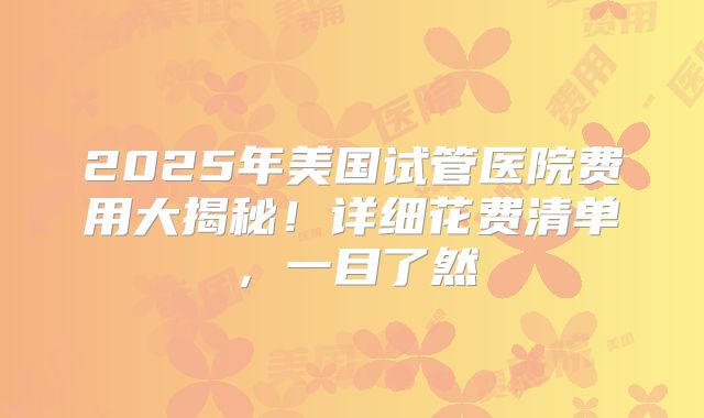 2025年美国试管医院费用大揭秘！详细花费清单，一目了然