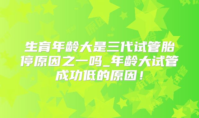 生育年龄大是三代试管胎停原因之一吗_年龄大试管成功低的原因！