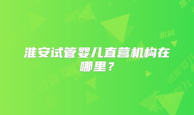 淮安试管婴儿直营机构在哪里？
