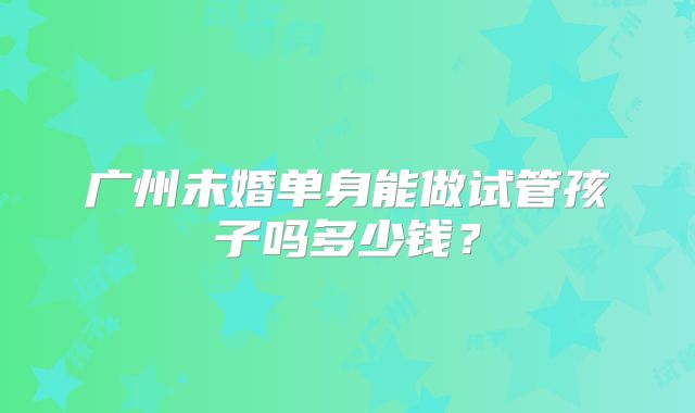广州未婚单身能做试管孩子吗多少钱？