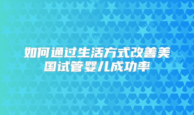 如何通过生活方式改善美国试管婴儿成功率