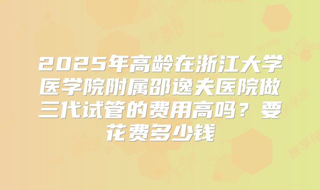 2025年高龄在浙江大学医学院附属邵逸夫医院做三代试管的费用高吗？要花费多少钱