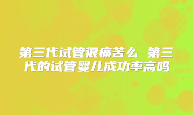 第三代试管很痛苦么 第三代的试管婴儿成功率高吗
