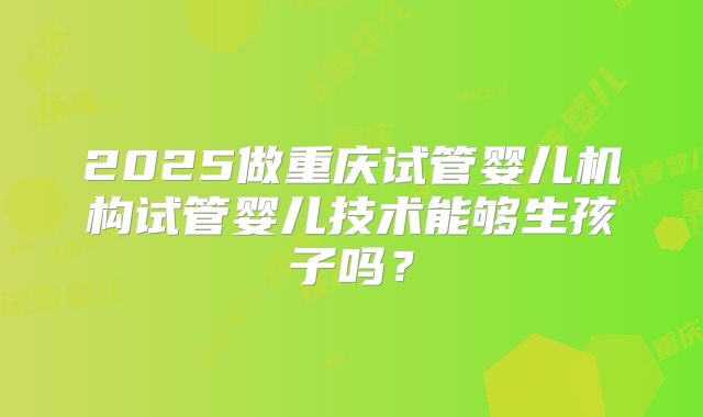 2025做重庆试管婴儿机构试管婴儿技术能够生孩子吗？