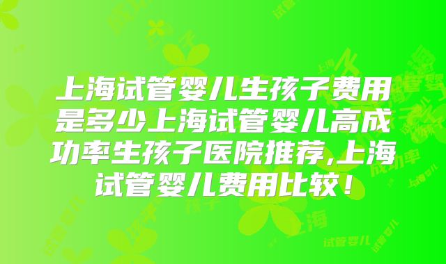 上海试管婴儿生孩子费用是多少上海试管婴儿高成功率生孩子医院推荐,上海试管婴儿费用比较!