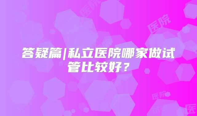 答疑篇|私立医院哪家做试管比较好？