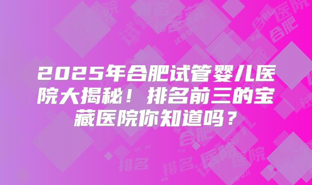 2025年合肥试管婴儿医院大揭秘！排名前三的宝藏医院你知道吗？