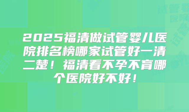 2025福清做试管婴儿医院排名榜哪家试管好一清二楚！福清看不孕不育哪个医院好不好！