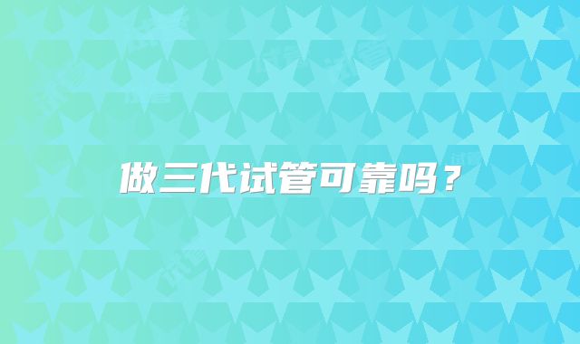 做三代试管可靠吗？