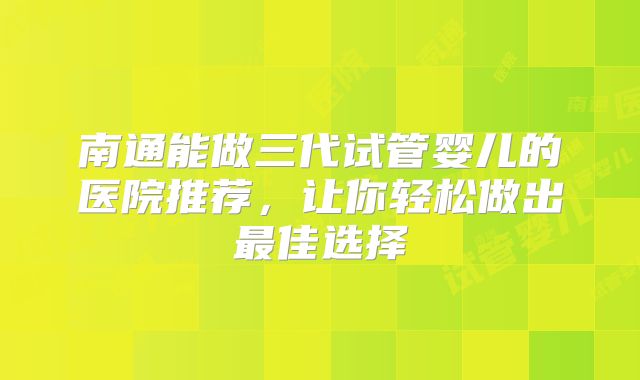 南通能做三代试管婴儿的医院推荐，让你轻松做出最佳选择