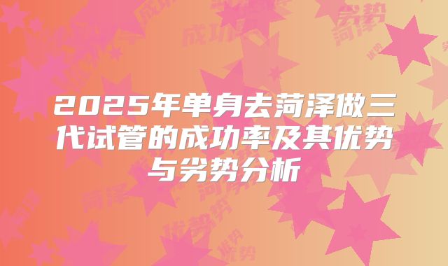 2025年单身去菏泽做三代试管的成功率及其优势与劣势分析