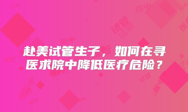 赴美试管生子，如何在寻医求院中降低医疗危险？