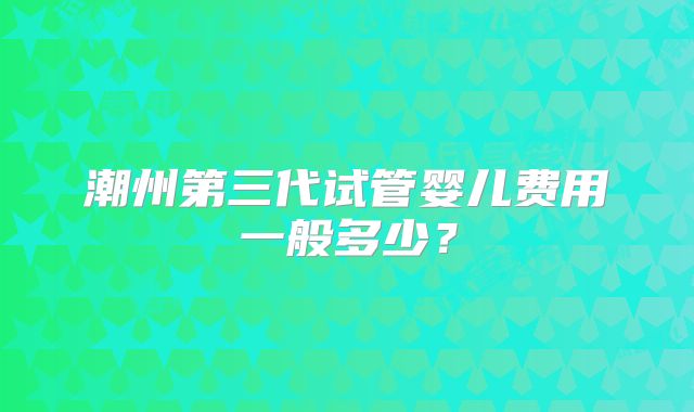 潮州第三代试管婴儿费用一般多少？