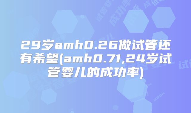 29岁amh0.26做试管还有希望(amh0.71,24岁试管婴儿的成功率)