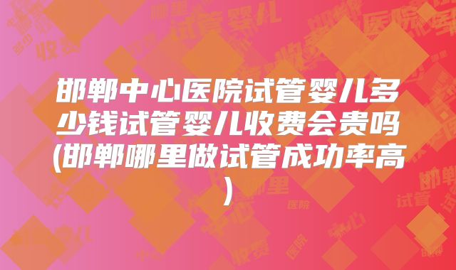 邯郸中心医院试管婴儿多少钱试管婴儿收费会贵吗(邯郸哪里做试管成功率高)