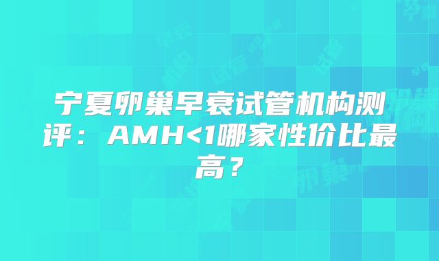 宁夏卵巢早衰试管机构测评：AMH<1哪家性价比最高？