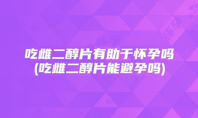 吃雌二醇片有助于怀孕吗(吃雌二醇片能避孕吗)