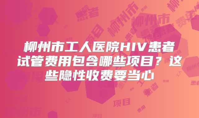 柳州市工人医院HIV患者试管费用包含哪些项目？这些隐性收费要当心