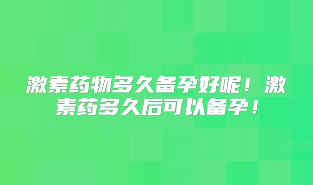 激素药物多久备孕好呢！激素药多久后可以备孕！