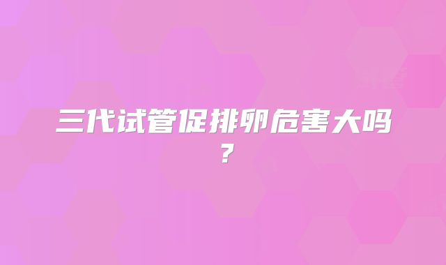 三代试管促排卵危害大吗？
