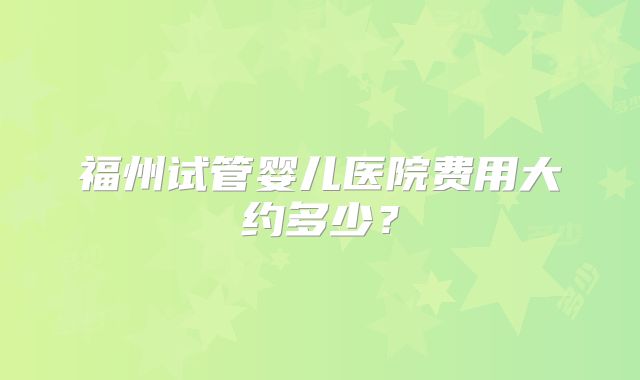 福州试管婴儿医院费用大约多少？