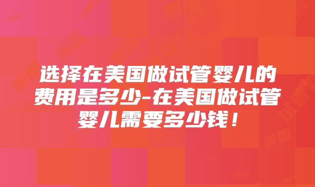 选择在美国做试管婴儿的费用是多少-在美国做试管婴儿需要多少钱！