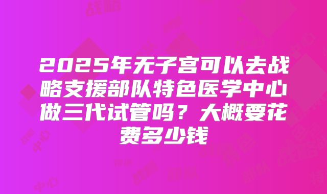 2025年无子宫可以去战略支援部队特色医学中心做三代试管吗？大概要花费多少钱