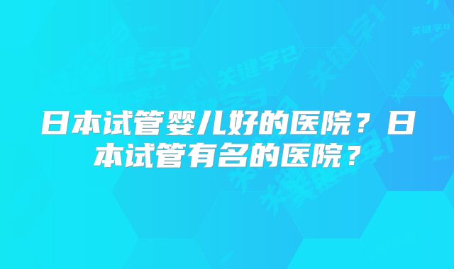 日本试管婴儿好的医院？日本试管有名的医院？