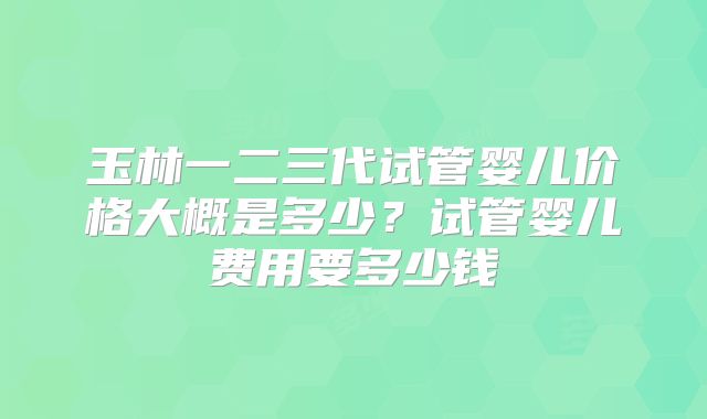 玉林一二三代试管婴儿价格大概是多少？试管婴儿费用要多少钱