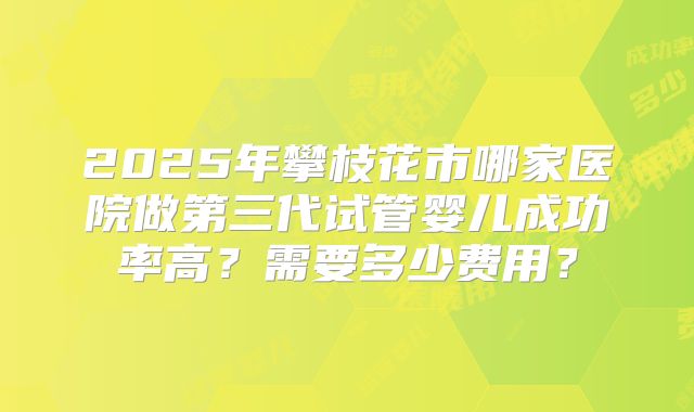 2025年攀枝花市哪家医院做第三代试管婴儿成功率高？需要多少费用？