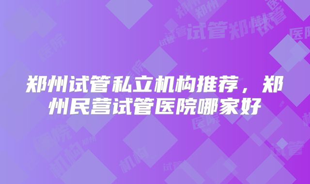 郑州试管私立机构推荐，郑州民营试管医院哪家好