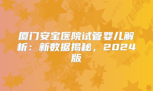 厦门安宝医院试管婴儿解析：新数据揭秘，2024版
