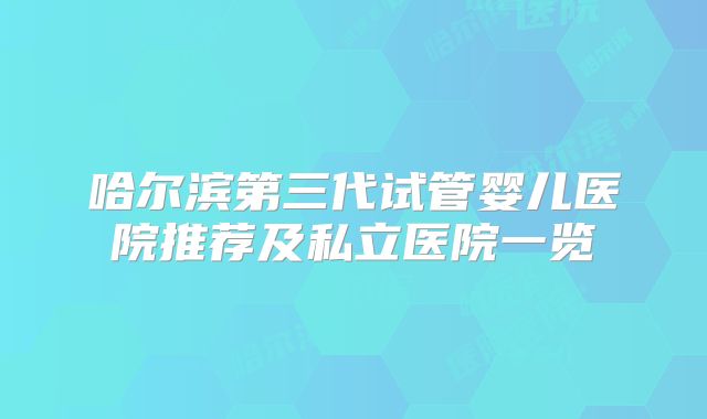 哈尔滨第三代试管婴儿医院推荐及私立医院一览