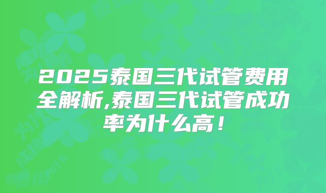 2025泰国三代试管费用全解析,泰国三代试管成功率为什么高!