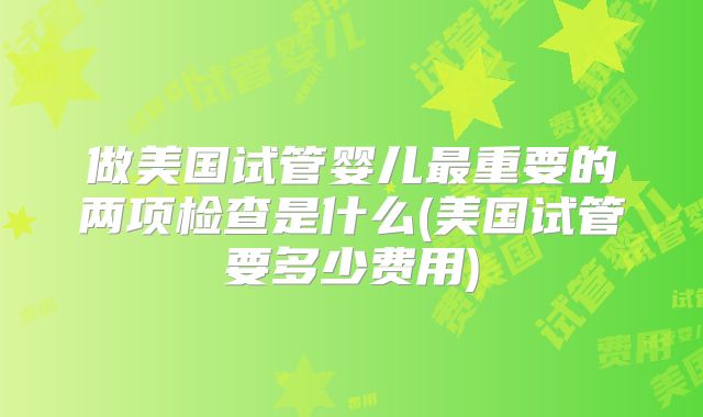 做美国试管婴儿最重要的两项检查是什么(美国试管要多少费用)