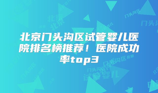 北京门头沟区试管婴儿医院排名榜推荐！医院成功率top3