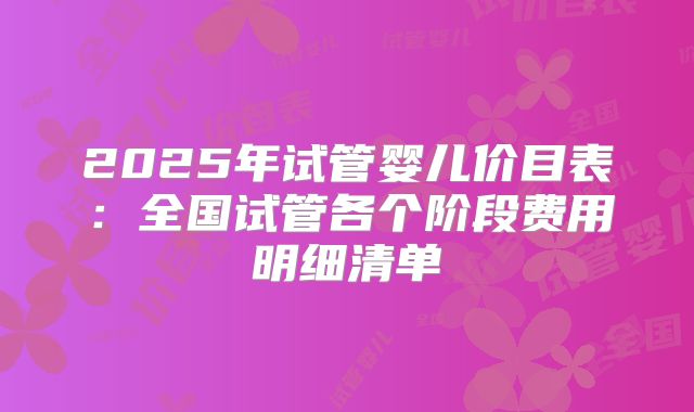 2025年试管婴儿价目表:全国试管各个阶段费用明细清单