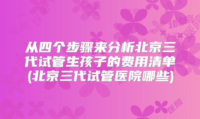 从四个步骤来分析北京三代试管生孩子的费用清单(北京三代试管医院哪些)