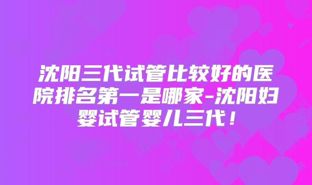 沈阳三代试管比较好的医院排名第一是哪家-沈阳妇婴试管婴儿三代！