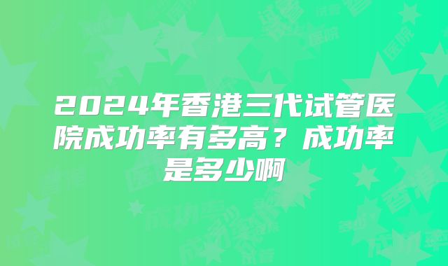 2024年香港三代试管医院成功率有多高?成功率是多少啊