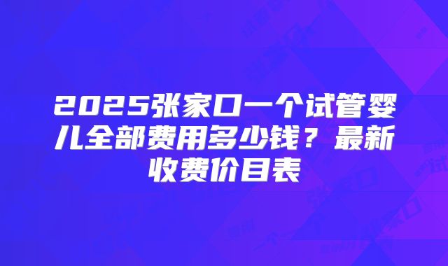 2025张家口一个试管婴儿全部费用多少钱？最新收费价目表