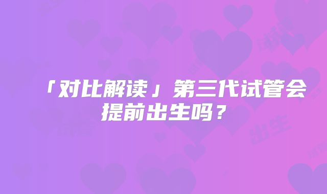「对比解读」第三代试管会提前出生吗?