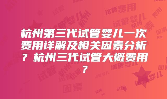 杭州第三代试管婴儿一次费用详解及相关因素分析？杭州三代试管大概费用？