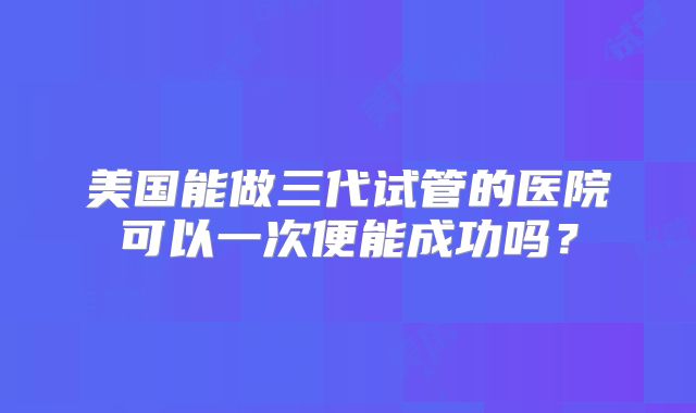 美国能做三代试管的医院可以一次便能成功吗？