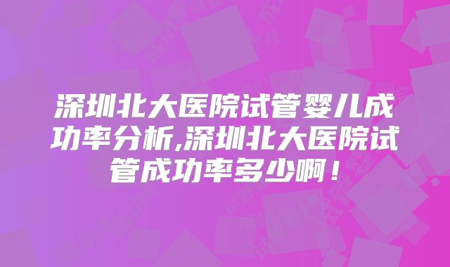 深圳北大医院试管婴儿成功率分析,深圳北大医院试管成功率多少啊！