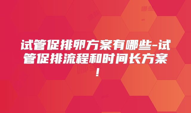 试管促排卵方案有哪些-试管促排流程和时间长方案！