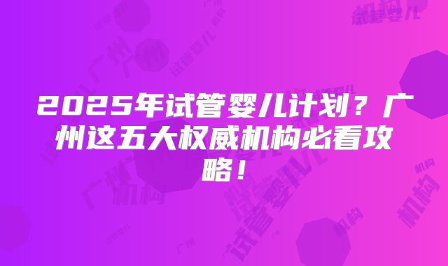 2025年试管婴儿计划？广州这五大权威机构必看攻略！