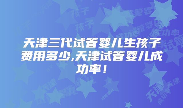 天津三代试管婴儿生孩子费用多少,天津试管婴儿成功率！