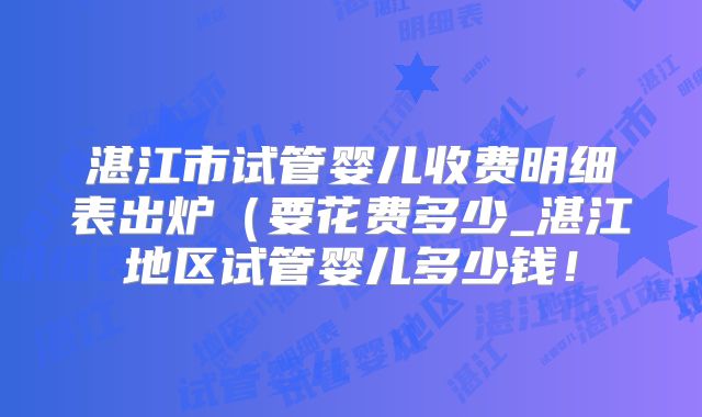 湛江市试管婴儿收费明细表出炉（要花费多少_湛江地区试管婴儿多少钱！